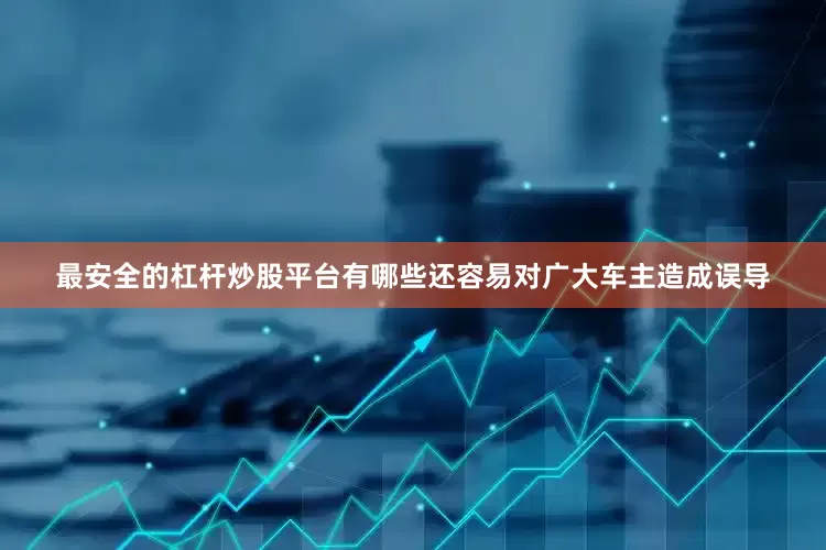 最安全的杠杆炒股平台有哪些还容易对广大车主造成误导